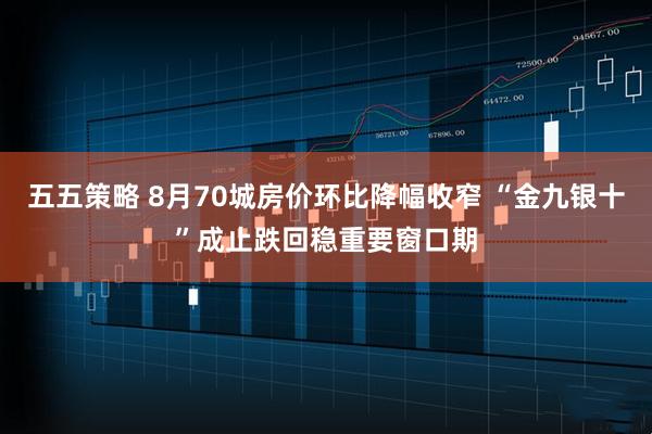 五五策略 8月70城房价环比降幅收窄 “金九银十”成止跌回稳重要窗口期