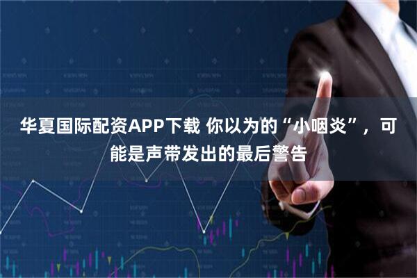 华夏国际配资APP下载 你以为的“小咽炎”，可能是声带发出的最后警告