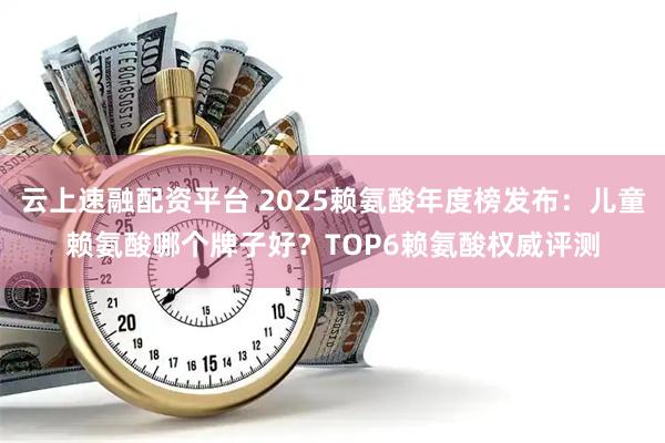 云上速融配资平台 2025赖氨酸年度榜发布：儿童赖氨酸哪个牌子好？TOP6赖氨酸权威评测