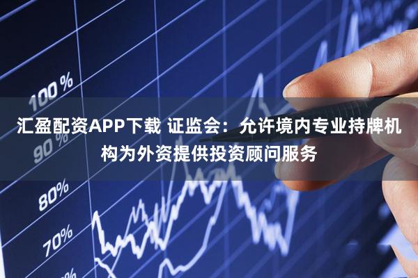 汇盈配资APP下载 证监会：允许境内专业持牌机构为外资提供投资顾问服务