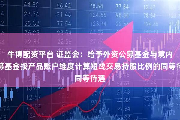 牛博配资平台 证监会：给予外资公募基金与境内公募基金按产品账户维度计算短线交易持股比例的同等待遇