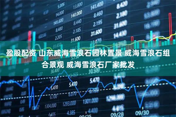 盈股配资 山东威海雪浪石园林置景 威海雪浪石组合景观 威海雪浪石厂家批发