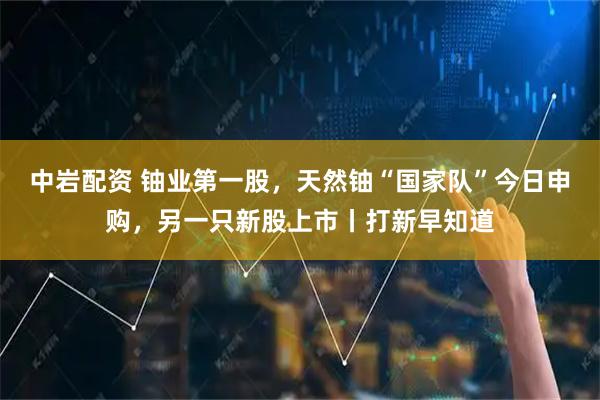 中岩配资 铀业第一股，天然铀“国家队”今日申购，另一只新股上市丨打新早知道