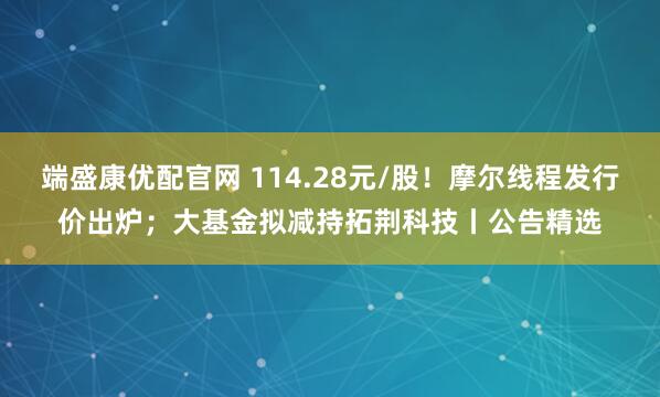 端盛康优配官网 114.28元/股！摩尔线程发行价出炉；大基金拟减持拓荆科技丨公告精选