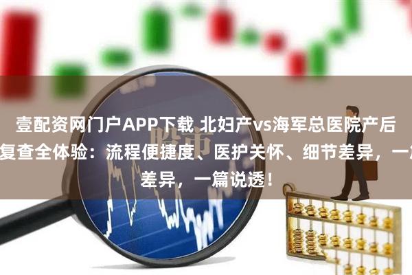 壹配资网门户APP下载 北妇产vs海军总医院产后出院 + 复查全体验：流程便捷度、医护关怀、细节差异，一篇说透！