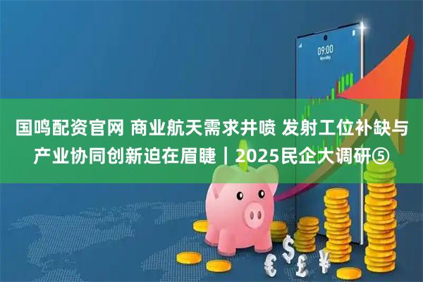 国鸣配资官网 商业航天需求井喷 发射工位补缺与产业协同创新迫在眉睫｜2025民企大调研⑤