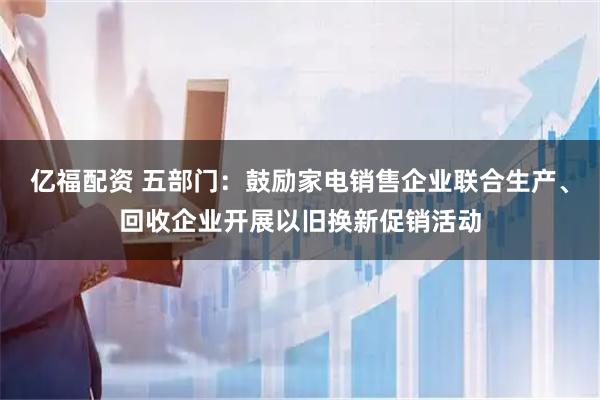 亿福配资 五部门:鼓励家电销售企业联合生产、回收企业开展以旧换新促销活动