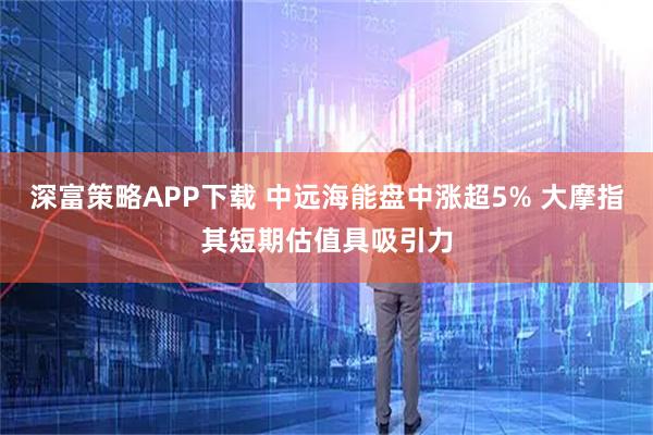 深富策略APP下载 中远海能盘中涨超5% 大摩指其短期估值具吸引力