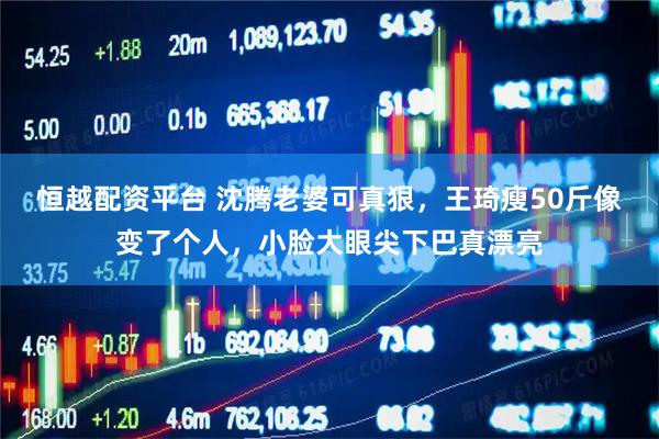 恒越配资平台 沈腾老婆可真狠，王琦瘦50斤像变了个人，小脸大眼尖下巴真漂亮