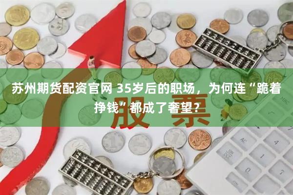 苏州期货配资官网 35岁后的职场，为何连“跪着挣钱”都成了奢望？