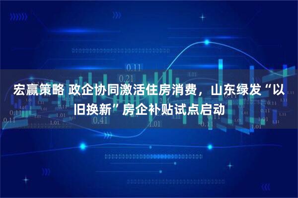 宏赢策略 政企协同激活住房消费，山东绿发“以旧换新”房企补贴试点启动