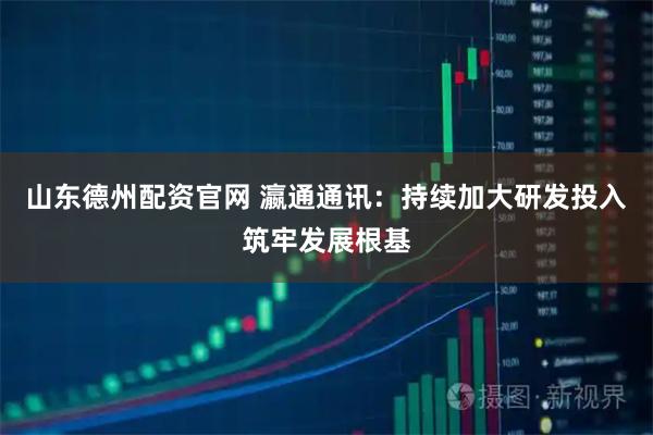 山东德州配资官网 瀛通通讯：持续加大研发投入筑牢发展根基