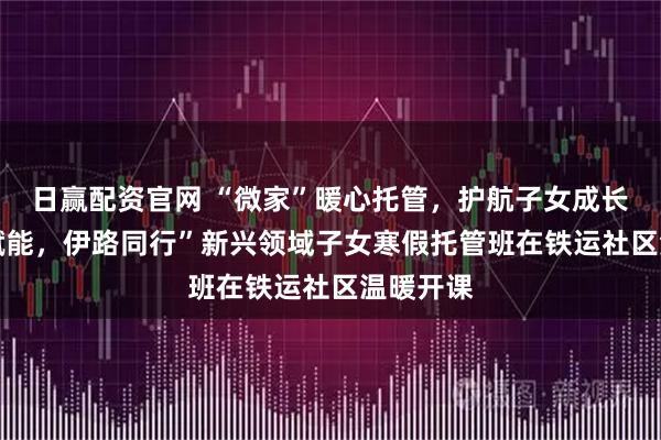 日赢配资官网 “微家”暖心托管，护航子女成长 “微家赋能，伊路同行”新兴领域子女寒假托管班在铁运社区温暖开课