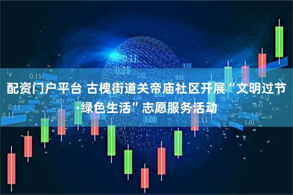 配资门户平台 古槐街道关帝庙社区开展“文明过节·绿色生活”志愿服务活动