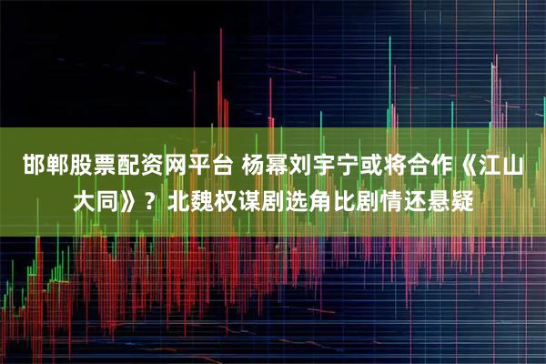 邯郸股票配资网平台 杨幂刘宇宁或将合作《江山大同》？北魏权谋剧选角比剧情还悬疑