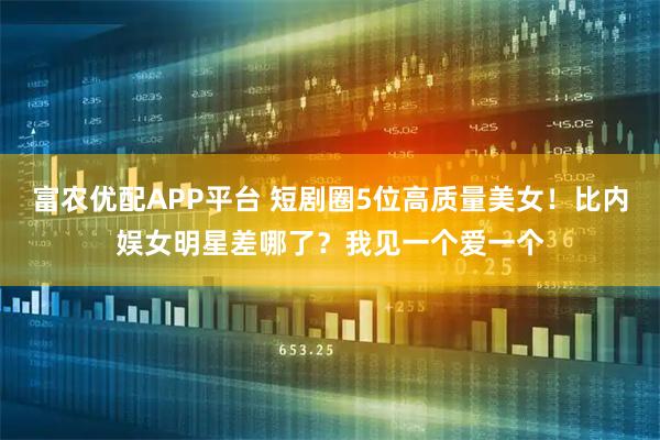 富农优配APP平台 短剧圈5位高质量美女！比内娱女明星差哪了？我见一个爱一个