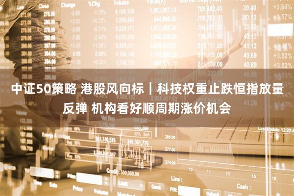 中证50策略 港股风向标｜科技权重止跌恒指放量反弹 机构看好顺周期涨价机会