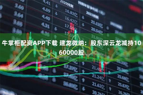 牛掌柜配资APP下载 建龙微纳：股东深云龙减持1060000股