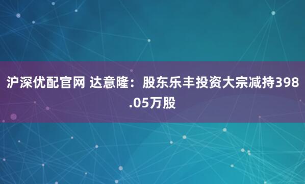 沪深优配官网 达意隆：股东乐丰投资大宗减持398.05万股