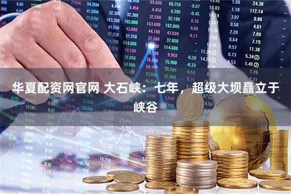 华夏配资网官网 大石峡:七年,超级大坝矗立于峡谷
