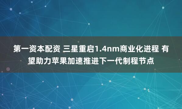 第一资本配资 三星重启1.4nm商业化进程 有望助力苹果加速推进下一代制程节点
