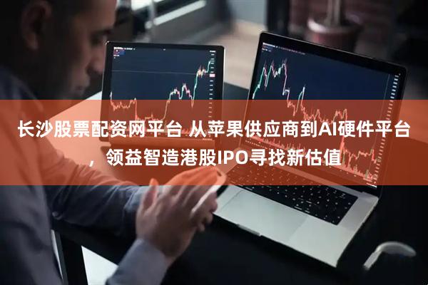 长沙股票配资网平台 从苹果供应商到AI硬件平台,领益智造港股IPO寻找新估值
