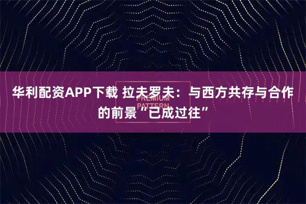 华利配资APP下载 拉夫罗夫：与西方共存与合作的前景“已成过往”